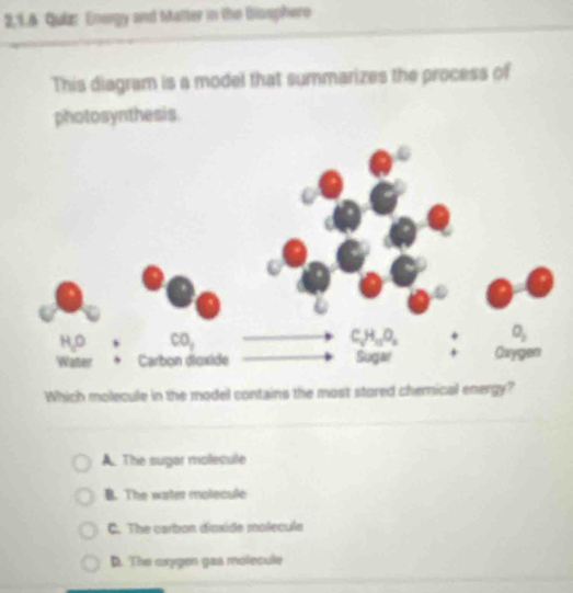 2,1.6 Quiz: Energy and Malter in the Biosphero
This diagram is a model that summarizes the process of
photosynthesis.
Which molecule in the model contains the most stored chemical energy?
A. The sugar molecule
B. The water molecule
C. The carbon disxide molecule
D. The oxygon gas molecule