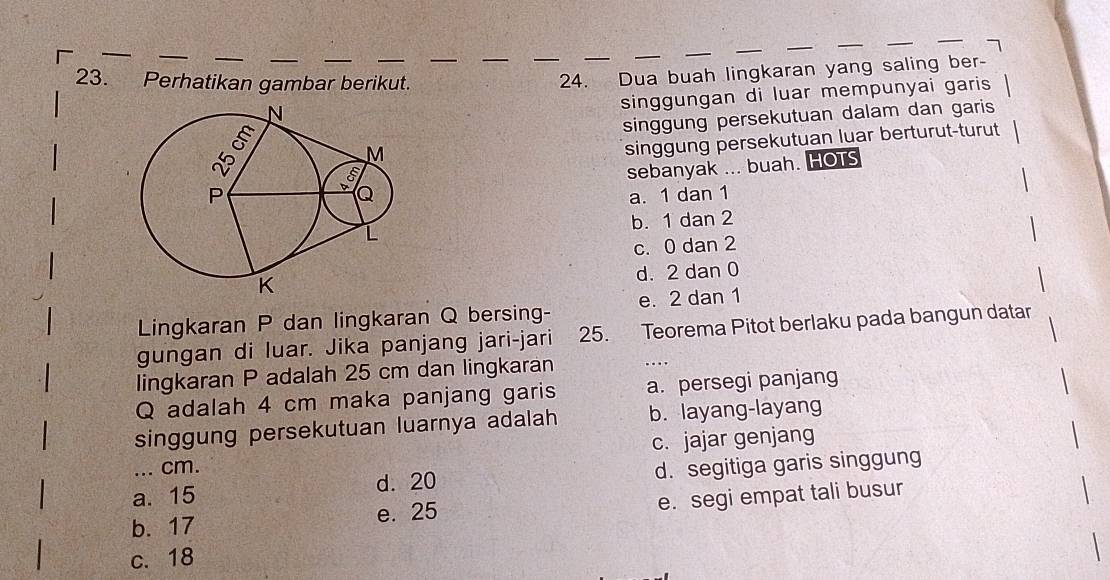 Perhatikan gambar berikut.
24. Dua buah lingkaran yang saling ber-
singgungan di luar mempunyai garis
singgung persekutuan dalam dan garis
singgung persekutuan luar berturut-turut
sebanyak ... buah. HOTS
a. 1 dan 1
b. 1 dan 2
c. 0 dan 2
d. 2 dan 0
Lingkaran P dan lingkaran Q bersing- e. 2 dan 1
gungan di luar. Jika panjang jari-jari 25. Teorema Pitot berlaku pada bangun datar
lingkaran P adalah 25 cm dan lingkaran
Q adalah 4 cm maka panjang garis a. persegi panjang
singgung persekutuan luarnya adalah b. layang-layang
... cm. c. jajar genjang
a. 15 d. 20 d. segitiga garis singgung
b. 17 e. 25 e. segi empat tali busur
c. 18