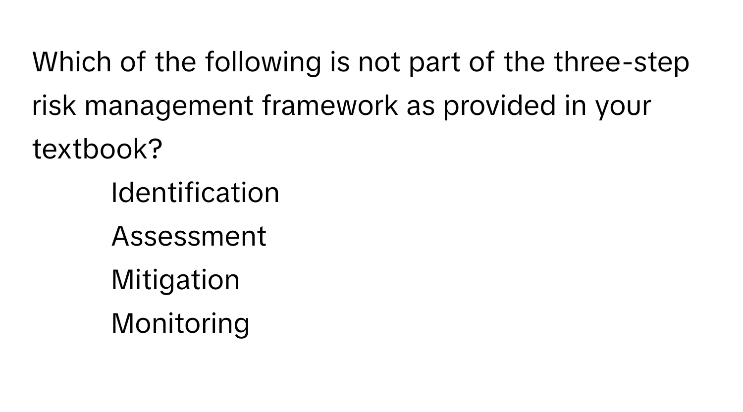 Which of the following is not part of the three-step risk management framework as provided in your textbook?

1) Identification 
2) Assessment 
3) Mitigation 
4) Monitoring