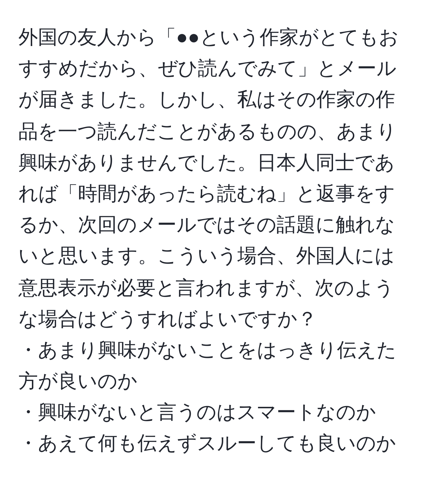 外国の友人から「●●という作家がとてもおすすめだから、ぜひ読んでみて」とメールが届きました。しかし、私はその作家の作品を一つ読んだことがあるものの、あまり興味がありませんでした。日本人同士であれば「時間があったら読むね」と返事をするか、次回のメールではその話題に触れないと思います。こういう場合、外国人には意思表示が必要と言われますが、次のような場合はどうすればよいですか？  
・あまり興味がないことをはっきり伝えた方が良いのか  
・興味がないと言うのはスマートなのか  
・あえて何も伝えずスルーしても良いのか