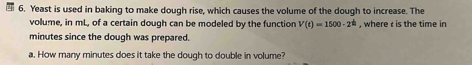 Yeast is used in baking to make dough rise, which causes the volume of the dough to increase. The 
volume, in mL, of a certain dough can be modeled by the function V(t)=1500· 2^(frac t)80 , where t is the time in
minutes since the dough was prepared. 
a. How many minutes does it take the dough to double in volume?