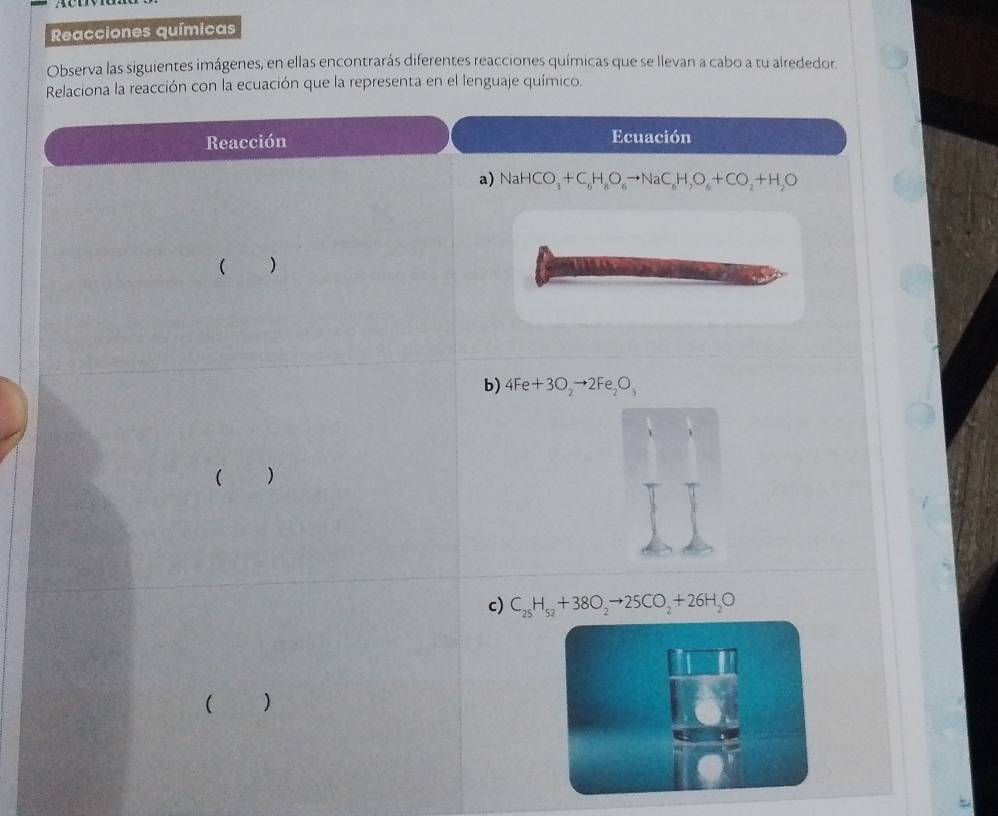 Reacciones químicas 
Observa las siguientes imágenes, en ellas encontrarás diferentes reacciones químicas que se llevan a cabo a tu alrededor. 
Relaciona la reacción con la ecuación que la representa en el lenguaje químico. 
Reacción Ecuación 
a) NaHCO_3+C_6H_8O_6to NaC_6H,O_6+CO_2+H_2O
( ) 
b) 4Fe+3O_2to 2Fe_2O_3
( ) 
c) C_25H_52+38O_2to 25CO_2+26H_2O
( )