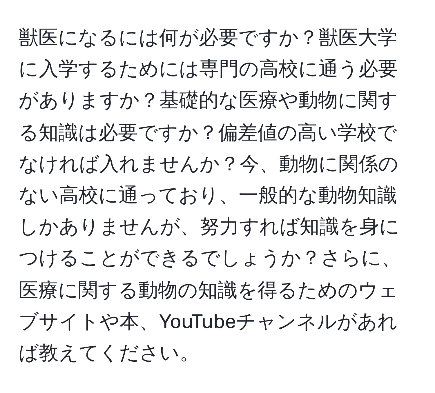獣医になるには何が必要ですか？獣医大学に入学するためには専門の高校に通う必要がありますか？基礎的な医療や動物に関する知識は必要ですか？偏差値の高い学校でなければ入れませんか？今、動物に関係のない高校に通っており、一般的な動物知識しかありませんが、努力すれば知識を身につけることができるでしょうか？さらに、医療に関する動物の知識を得るためのウェブサイトや本、YouTubeチャンネルがあれば教えてください。
