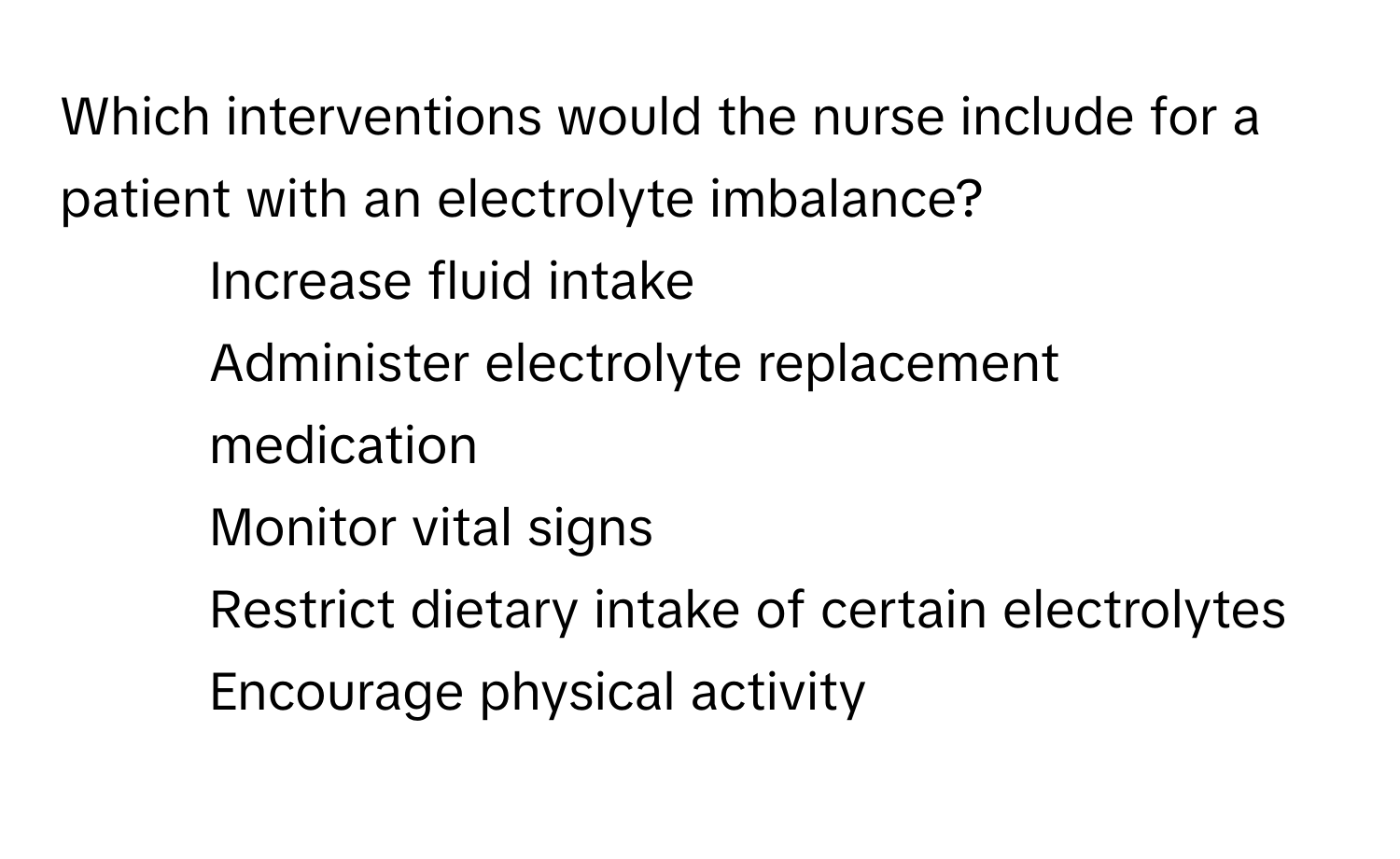 Which interventions would the nurse include for a patient with an electrolyte imbalance?

1) Increase fluid intake 
2) Administer electrolyte replacement medication 
3) Monitor vital signs 
4) Restrict dietary intake of certain electrolytes 
5) Encourage physical activity