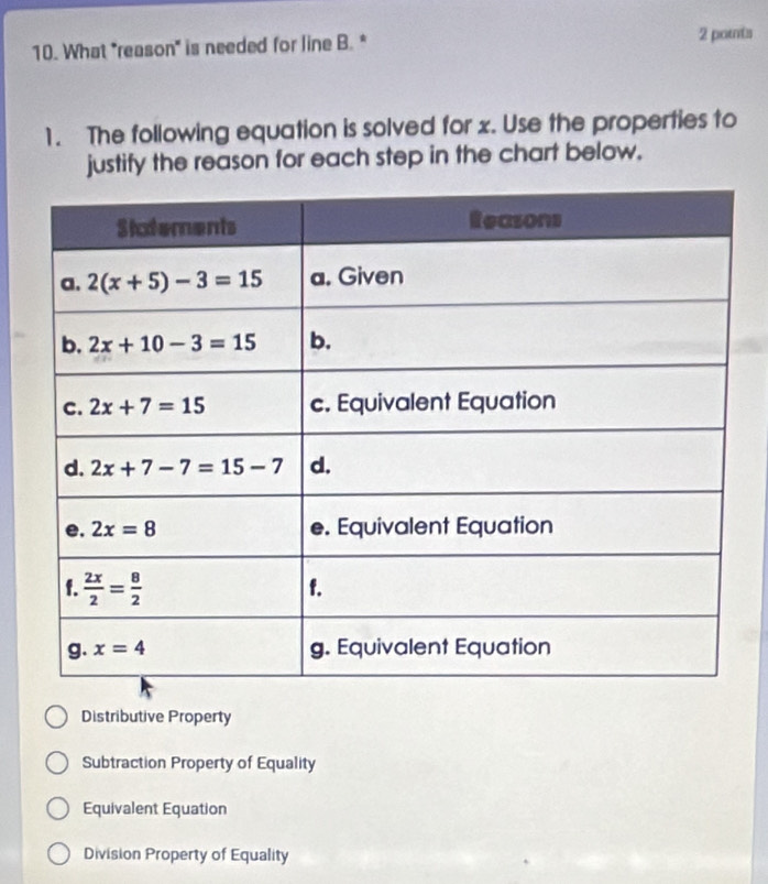 What "reason" is needed for line B. * 2 ponts
1. The following equation is solved for x. Use the properties to
justify the reason for each step in the chart below.
Distributive Property
Subtraction Property of Equality
Equivalent Equation
Division Property of Equality