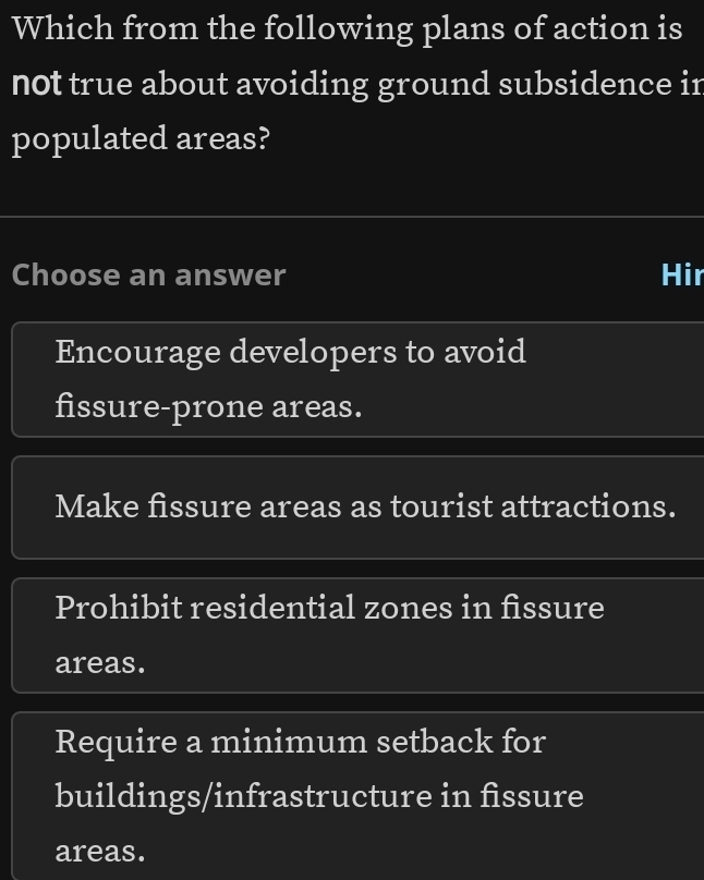 Which from the following plans of action is
not true about avoiding ground subsidence in
populated areas?
Choose an answer Hir
Encourage developers to avoid
fissure-prone areas.
Make fissure areas as tourist attractions.
Prohibit residential zones in fissure
areas.
Require a minimum setback for
buildings/infrastructure in fissure
areas.