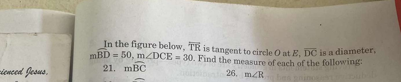 In the figure below. overleftrightarrow TR is tangent to circle O at E, overline DC is a diameter,
mwidehat BD=50, m∠ DCE=30. Find the measure of each of the following: 
21. mwidehat BC
vienced Jesus, 26. m∠ R