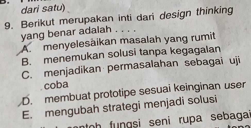 dari satu)
9. Berikut merupakan inti dari design thinking
yang benar adalah . . . .
A. menyelesäikan masalah yang rumit
B. menemukan solusi tanpa kegagalan
C. menjadikan permasalahan sebagai uji
coba
D. membuat prototipe sesuai keinginan user
E. mengubah strategi menjadi solusi
oh fungsi seni rupa sebagai