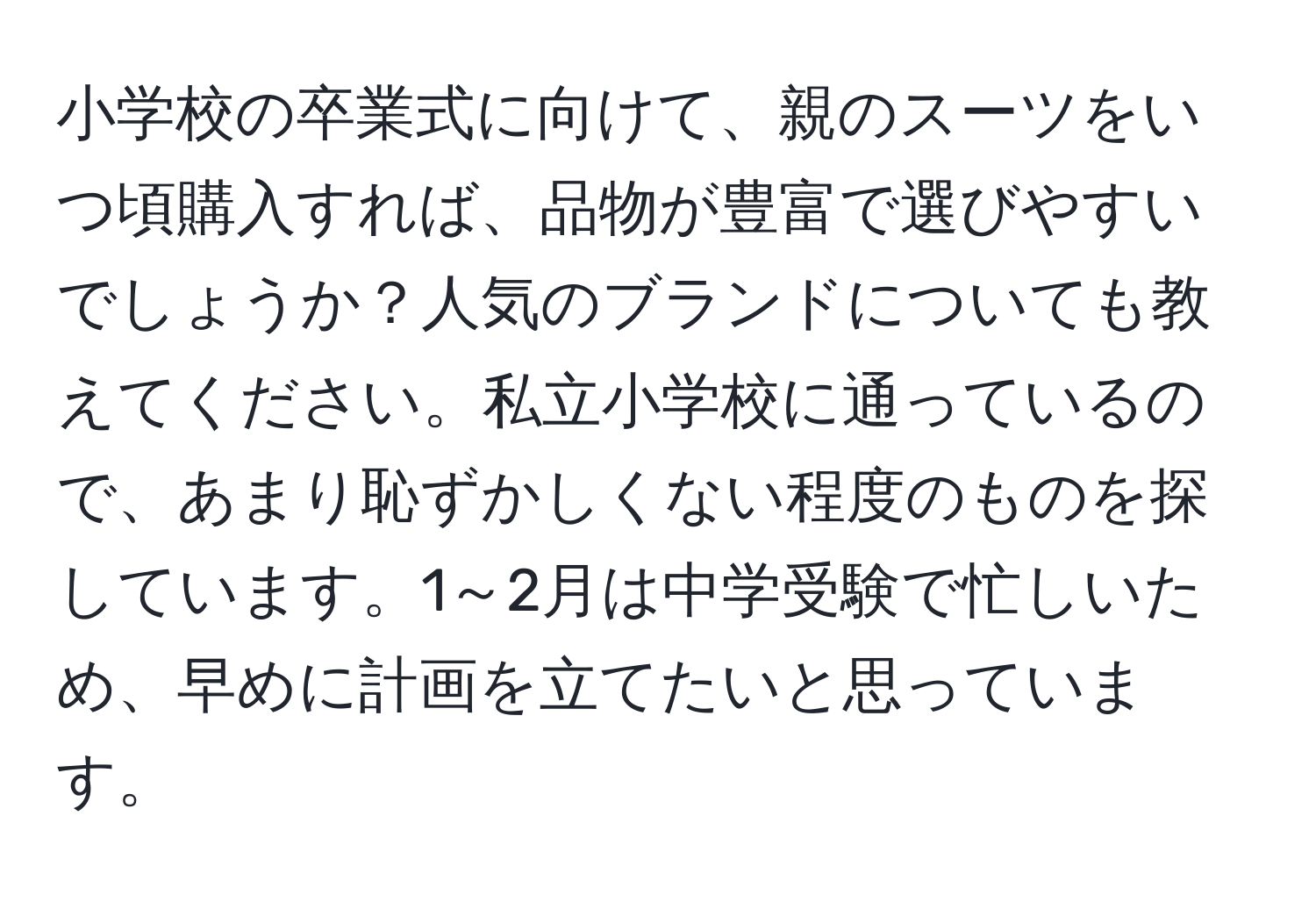 小学校の卒業式に向けて、親のスーツをいつ頃購入すれば、品物が豊富で選びやすいでしょうか？人気のブランドについても教えてください。私立小学校に通っているので、あまり恥ずかしくない程度のものを探しています。1～2月は中学受験で忙しいため、早めに計画を立てたいと思っています。