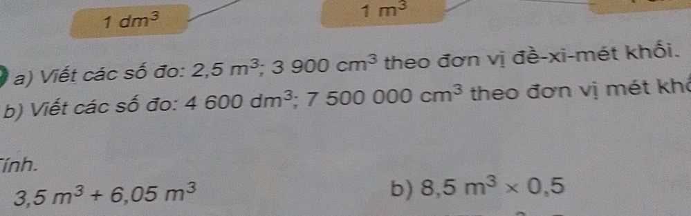 1dm^3
1m^3
a) Viết các số đo: 2,5m^3 3; 3900cm^3 theo đơn vị đề-xi-mét khối. 
b) Viết các số đo: 4600dm^3 ;7500000cm^3 theo đơn vị mét khô 
ính.
3,5m^3+6,05m^3
b) 8,5m^3* 0,5