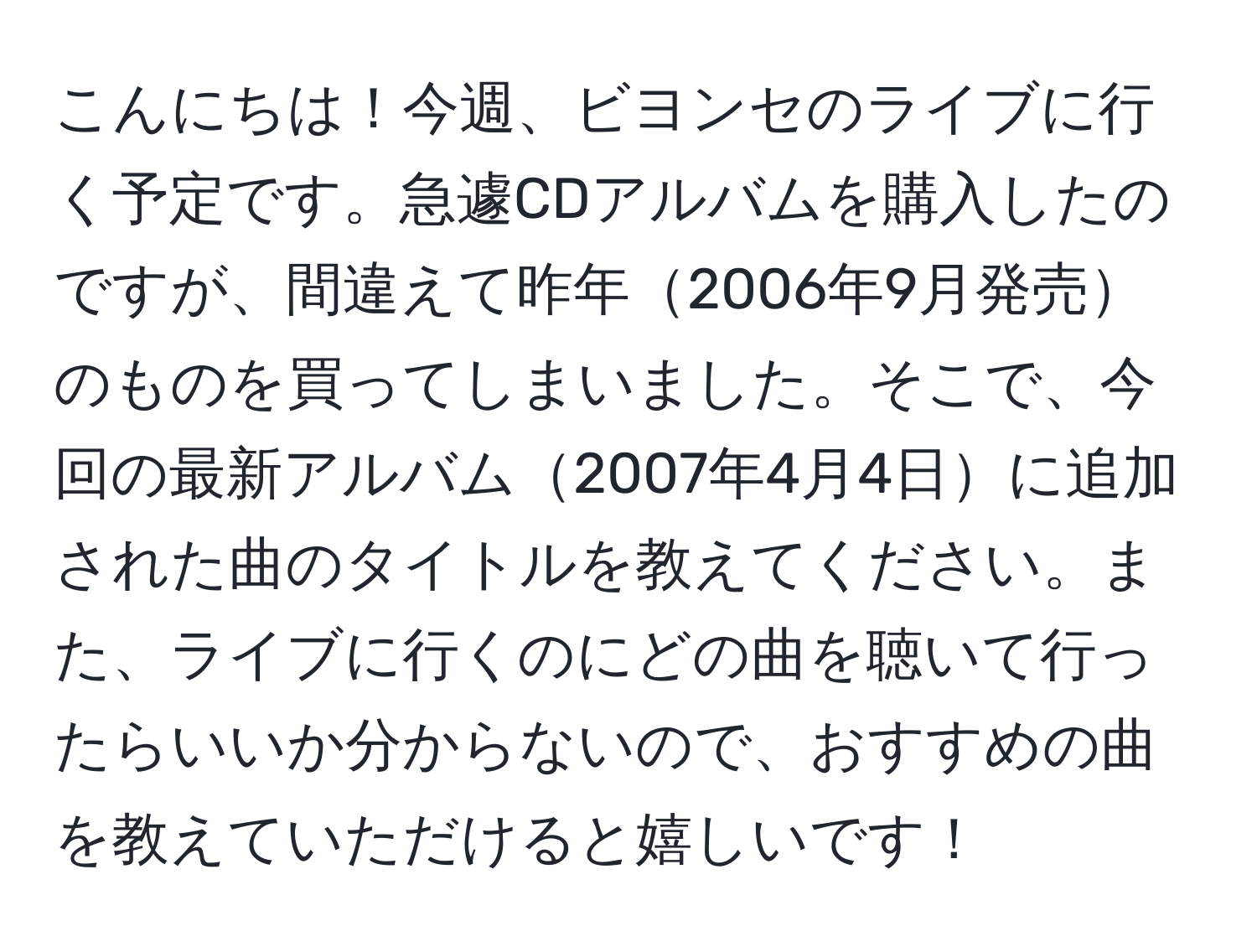 こんにちは！今週、ビヨンセのライブに行く予定です。急遽CDアルバムを購入したのですが、間違えて昨年2006年9月発売のものを買ってしまいました。そこで、今回の最新アルバム2007年4月4日に追加された曲のタイトルを教えてください。また、ライブに行くのにどの曲を聴いて行ったらいいか分からないので、おすすめの曲を教えていただけると嬉しいです！