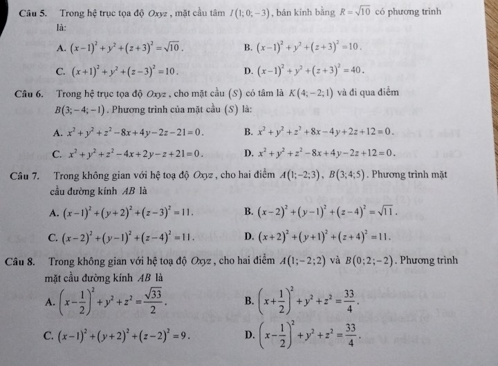 Trong hệ trục tọa độ Oxyz , mặt cầu tâm I(1;0;-3) , bán kính bằng R=sqrt(10) có phương trình
là:
A. (x-1)^2+y^2+(z+3)^2=sqrt(10). B. (x-1)^2+y^2+(z+3)^2=10.
C. (x+1)^2+y^2+(z-3)^2=10. D. (x-1)^2+y^2+(z+3)^2=40.
Câu 6. Trong hệ trục tọa độ Oxyz , cho mặt cầu (S) có tâm là K(4;-2;1) và đi qua điểm
B(3;-4;-1). Phương trình của mặt cầu (S) là:
A. x^2+y^2+z^2-8x+4y-2z-21=0. B. x^2+y^2+z^2+8x-4y+2z+12=0.
C. x^2+y^2+z^2-4x+2y-z+21=0. D. x^2+y^2+z^2-8x+4y-2z+12=0.
Câu 7. Trong không gian với hệ toạ độ Oxyz , cho hai điểm A(1;-2;3),B(3;4;5). Phương trình mặt
cầu đường kính AB là
A. (x-1)^2+(y+2)^2+(z-3)^2=11. B. (x-2)^2+(y-1)^2+(z-4)^2=sqrt(11).
C. (x-2)^2+(y-1)^2+(z-4)^2=11. D. (x+2)^2+(y+1)^2+(z+4)^2=11.
Câu 8. Trong không gian với hệ toạ độ Oxyz , cho hai điểm A(1;-2;2) và B(0;2;-2). Phương trình
mặt cầu đường kính AB là
A. (x- 1/2 )^2+y^2+z^2= sqrt(33)/2 . B. (x+ 1/2 )^2+y^2+z^2= 33/4 .
C. (x-1)^2+(y+2)^2+(z-2)^2=9. D. (x- 1/2 )^2+y^2+z^2= 33/4 .