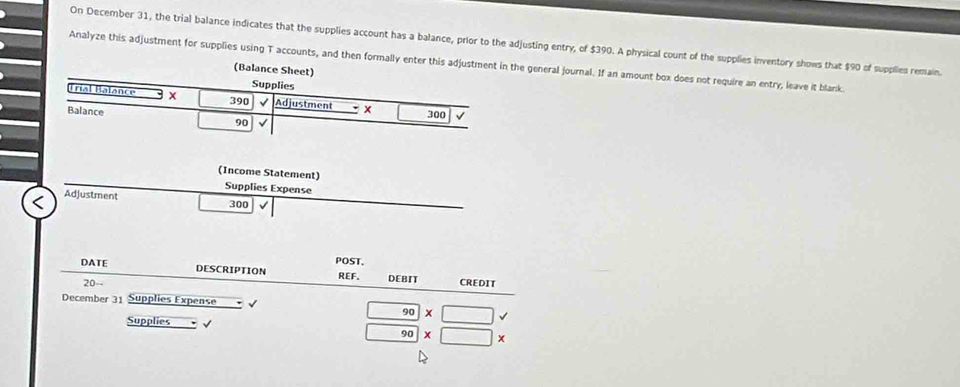 On December 31, the trial balance indicates that the supplies account has a balance, prior to the adjusting entry, of $390. A physical count of the supplies inventory shows that $90 of supplies remain.
Analyze this adjustment for supplies using T accounts, and then formally enter this adjustment in the general journal. If an amount box does not require an entry, leave it blank
(Ba
(Income Statement)
Supplies Expense
Adjustment 300
POST.
DATE DESCRIPTION REF. DEBIT CREDIT
20--
December 31 Supplies Expense √
Supplies √
beginarrayr □ 90* □  □ 90* □ * endarray