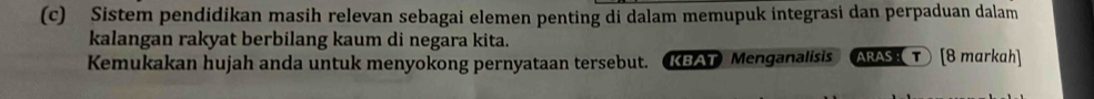 Sistem pendidikan masih relevan sebagai elemen penting di dalam memupuk integrasi dan perpaduan dalam 
kalangan rakyat berbilang kaum di negara kita. 
Kemukakan hujah anda untuk menyokong pernyataan tersebut. KBAT Menganalisis ARAS: τ[8 markah]