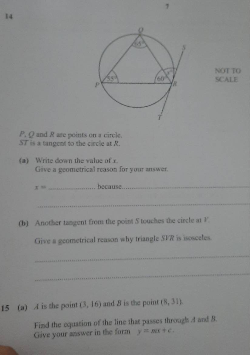 7
14
NOT TO
SCALE
P, Q and R are points on a circle.
ST is a tangent to the circle at R.
(a) Write down the value of x.
Give a geometrical reason for your answer.
x= _because_
_
(b) Another tangent from the point S touches the circle at V.
Give a geometrical reason why triangle SVR is isosceles.
_
_
15 (a) A is the point (3,16) and B is the point (8,31).
Find the equation of the line that passes through A and B.
Give your answer in the form y=mx+c.