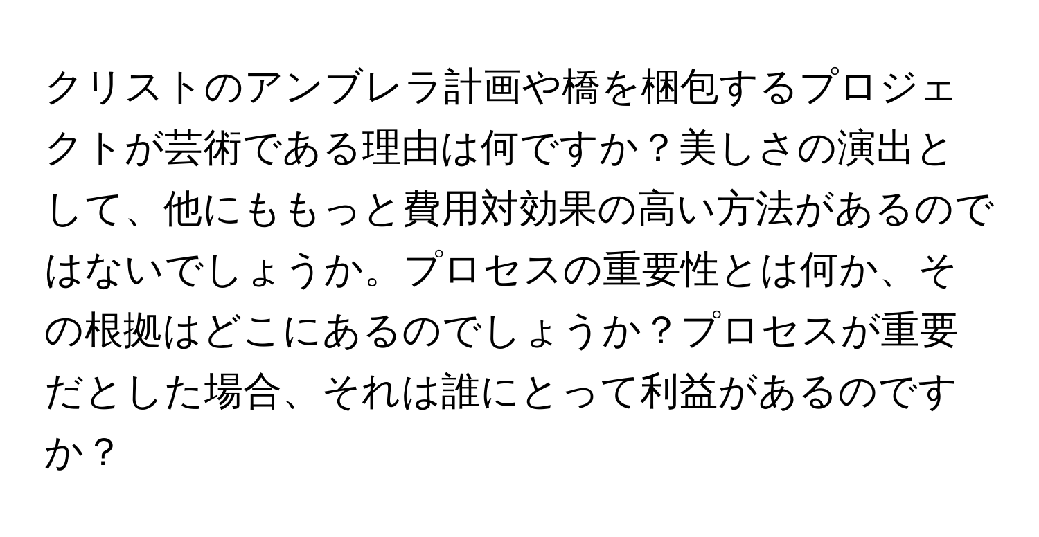 クリストのアンブレラ計画や橋を梱包するプロジェクトが芸術である理由は何ですか？美しさの演出として、他にももっと費用対効果の高い方法があるのではないでしょうか。プロセスの重要性とは何か、その根拠はどこにあるのでしょうか？プロセスが重要だとした場合、それは誰にとって利益があるのですか？