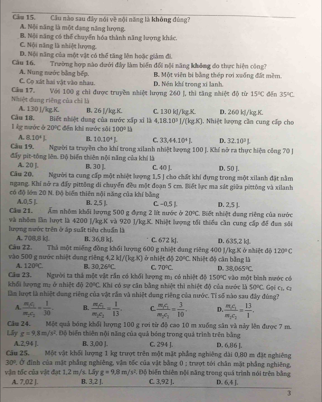 Câu nào sau đây nói về nội năng là không đúng?
A. Nội năng là một dạng năng lượng.
B. Nội năng có thể chuyển hóa thành năng lượng khác.
C. Nội năng là nhiệt lượng.
D. Nội năng của một vật có thể tăng lên hoặc giảm đi.
Câu 16. Trường hợp nào dưới đây làm biến đổi nội năng không do thực hiện công?
A. Nung nước bằng bếp. B. Một viên bi bằng thép rơi xuống đất mềm.
C. Cọ xát hai vật vào nhau. D. Nén khí trong xi lanh.
Câu 17. Với 100 g chì được truyền nhiệt lượng 260 J, thì tăng nhiệt độ từ 15°C đến 35°C.
Nhiệt dung riêng của chì là
A. 130 J/kg.K. B. 26 J/kg.K. C. 130 kJ/kg.K. D. 260 kJ/kg.K.
Câu 18. Biết nhiệt dung của nước xấp xỉ là 4,18.1 10^3 /(kg.K). Nhiệt lượng cần cung cấp cho
1 kg nước ở 20°C đến khi nước sôi 100°la
A. 8.10^4J. B. 10.10^4J. C. 33,44.10^4J. D. 32.10^3J.
Câu 19.  Người ta truyền cho khí trong xilanh nhiệt lượng 100 J. Khí nở ra thực hiện công 70 J.
đấy pit-tông lên. Độ biến thiên nội năng của khí là
A. 20 J. B. 30 J. C. 40 J. D. 50 J.
Câu 20. Người ta cung cấp một nhiệt lượng 1,5 J cho chất khí đựng trong một xilanh đặt nằm
ngang. Khí nở ra đấy pittông di chuyển đều một đoạn 5 cm. Biết lực ma sát giữa pittông và xilanh
có độ lớn 20 N. Độ biến thiên nội năng của khí bằng
A.0,5 J. B. 2,5 J. C. −0,5 J. D. 2,5 J.
Câu 21. Ẩm nhôm khối lượng 500 g đựng 2 lít nước ở 20°C.. Biết nhiệt dung riêng của nước
và nhôm lần lượt là 4200 J/kg.K và 920 J/kg.K. Nhiệt lượng tối thiểu cần cung cấp để đun sôi
lượng nước trên ở áp suất tiêu chuẩn là
A. 708,8 kJ. B. 36,8 kJ. C. 672 kJ. D. 635,2 kJ.
Câu 22. Thả một miếng đồng khối lượng 600 g nhiệt dung riêng 400 J/kg.K ở nhiệt độ 120°C
vào 500 g nước nhiệt dung riêng 4,2 kJ/(kg.K) ở nhiệt độ 20°C. Nhiệt độ cân bằng là
A. 120°C. B. 30,26°C. C. 70°C. D. 38,065°C.
Câu 23. .. Người ta thả một vật rắn có khối lượng mị có nhiệt độ 150°C vào một bình nước có
khối lượng m² ở nhiệt độ 20°C 1 Khi có sự cân bằng nhiệt thì nhiệt độ của nước là 50°C. Gọi c1, C2
lần lượt là nhiệt dung riêng của vật rắn và nhiệt dung riêng của nước. Tỉ số nào sau đây đúng?
A frac m_1c_1m_2c_2= 1/30 . B. frac m_1c_1m_2c_2= 1/13 . C. frac m_1c_1m_2c_2= 3/10 . D. frac m_1c_1m_2c_2= 13/1 .
Câu 24. Một quả bóng khối lượng 100 g rơi từ độ cao 10 m xuống sân và nảy lên được 7 m.
Lấy g=9,8m/s^2. Độ biến thiên nội năng của quả bóng trong quá trình trên bằng
A.2,94 J. B. 3,00 J. C. 294 J. D. 6,86 J.
Câu 25. Một vật khối lượng 1 kg trượt trên một mặt phẳng nghiêng dài 0,80 m đặt nghiêng
30° Ở Ở đỉnh của mặt phẳng nghiêng, vận tốc của vật bằng 0 ; trượt tới chân mặt phẳng nghiêng,
vận tốc của vật đạt 1,2 m/s. Lấy g=9,8m/s^2. Độ biến thiên nội năng trong quá trình nói trên bằng
A. 7,02 J. B. 3,2 J. C. 3,92 J. D. 6,4 J.
3