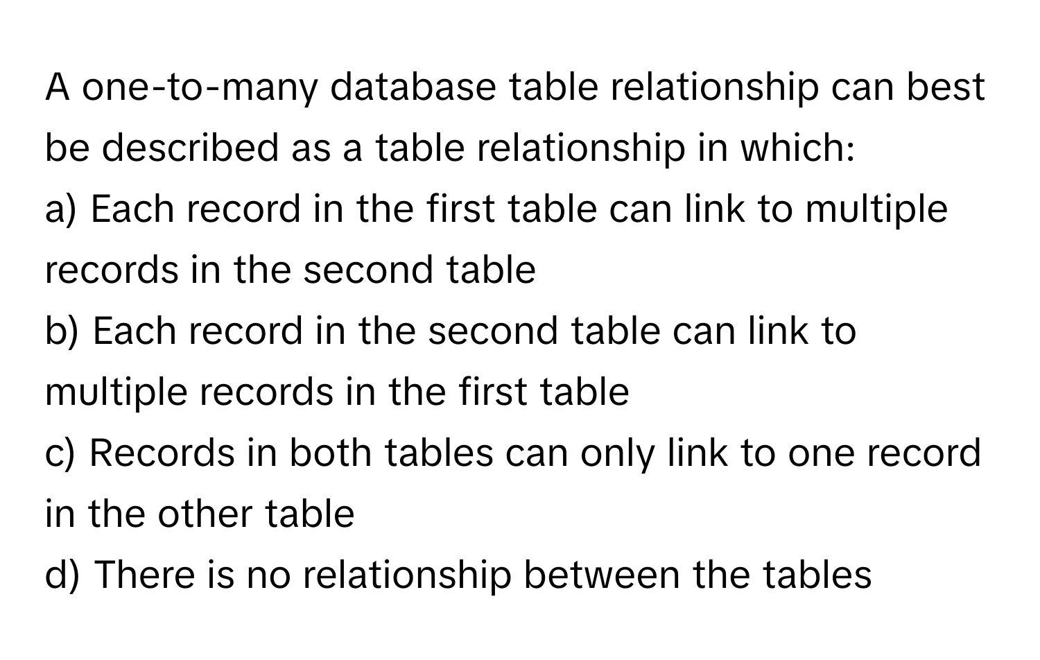 A one-to-many database table relationship can best be described as a table relationship in which:

a) Each record in the first table can link to multiple records in the second table
b) Each record in the second table can link to multiple records in the first table
c) Records in both tables can only link to one record in the other table
d) There is no relationship between the tables