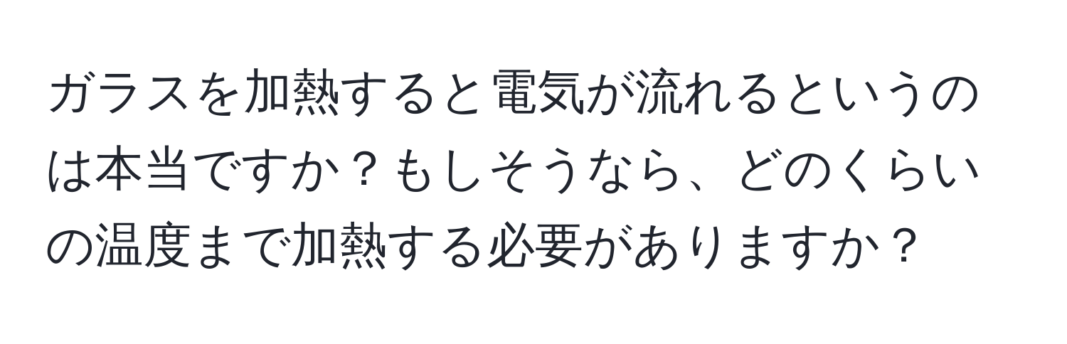 ガラスを加熱すると電気が流れるというのは本当ですか？もしそうなら、どのくらいの温度まで加熱する必要がありますか？