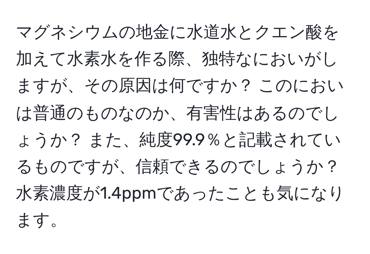 マグネシウムの地金に水道水とクエン酸を加えて水素水を作る際、独特なにおいがしますが、その原因は何ですか？ このにおいは普通のものなのか、有害性はあるのでしょうか？ また、純度99.9％と記載されているものですが、信頼できるのでしょうか？ 水素濃度が1.4ppmであったことも気になります。