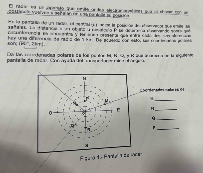 El radar es un aparato que emite ondas electromagnéticas que al chocar con un 
obstáculo vuelven y señalan en una pantalla su posición. 
En la pantalla de un radar, el central (o) indica la posición del observador que emite las 
señales. La distancia a un objeto u obstáculo P se determina observando sobre qué 
circunferencia se encuentra y teniendo presente que entre cada dos circunferencias 
hay una diferencia de radio de 1 km. De acuerdo con esto, sus coordenadas polares 
son; (90°,2km)
Da las coordenadas polares de los puntos M, N, Q, y R que aparecen en la siguiente 
pantalla de radar. Con ayuda del transportador mide el ángulo. 
Coordenadas polares de: 
_ M
N _ 
_ Q
_ P
Figura 4.- Pantalla de radar