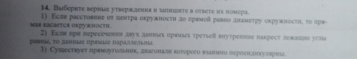 Выбернте верные утверждения и запншнτе в оtвеτе их номера. 
1) Εсл расстовние οт ценτра окружносτи до лрямой равно днамеτру окружносτηη το πря- 
Mая KаCаcTCя оKрукноcTh. 
2) Εелн прн пересеченин двух данных нрямых третьеῖ внутренне накрест лежанне утлы 
pавu, to даниые прамые nараетны. 
3) Сушествует прямоугольник, днагоналшн которого взанмно перленехкулшярньд