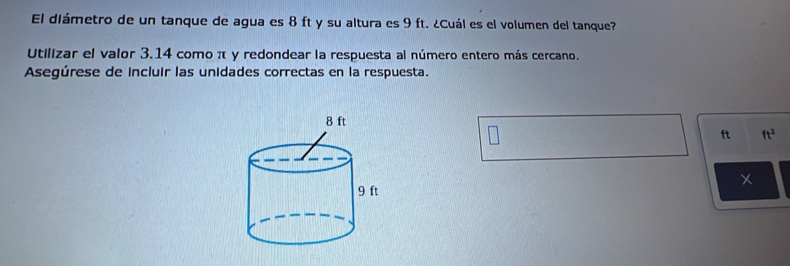 El diámetro de un tanque de agua es 8 ft y su altura es 9 ft. ¿Cuál es el volumen del tanque? 
Utilizar el valor 3.14 como π y redondear la respuesta al número entero más cercano. 
Asegúrese de incluir las unidades correctas en la respuesta.
ft ft^2