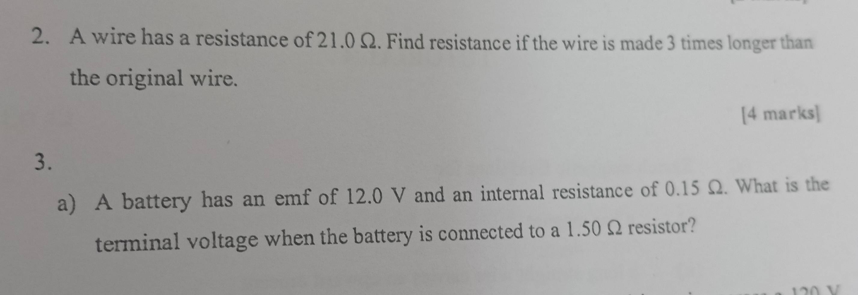 A wire has a resistance of 21.0 Ω. Find resistance if the wire is made 3 times longer than 
the original wire. 
[4 marks] 
3. 
a) A battery has an emf of 12.0 V and an internal resistance of 0.15 Ω. What is the 
terminal voltage when the battery is connected to a 1.50 Ω resistor?