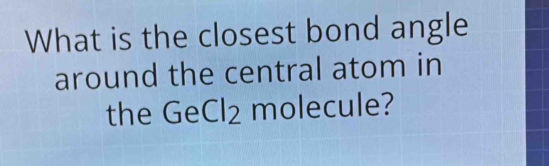 What is the closest bond angle 
around the central atom in 
the GeCl2 molecule?