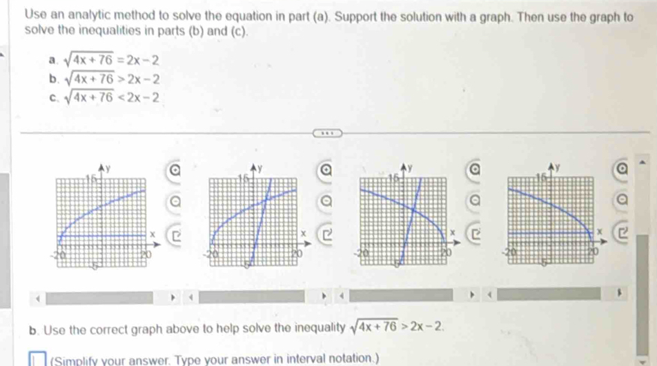 Use an analytic method to solve the equation in part (a). Support the solution with a graph. Then use the graph to 
solve the inequalities in parts (b) and (c). 
a. sqrt(4x+76)=2x-2
b. sqrt(4x+76)>2x-2
C. sqrt(4x+76)<2x-2</tex> 
a 

4 
b. Use the correct graph above to help solve the inequality sqrt(4x+76)>2x-2. 
(Simplify your answer. Type your answer in interval notation.)