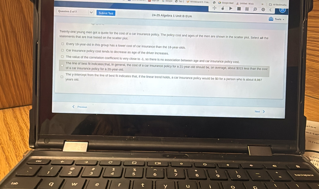 Tap ) W Whiteboard f- Free... ② [ Google Meet Unfitled Wone All Bookmarks
Question 2 of 7 Submit Test 24-25 Algebra 1 Unit B EUA
Tools +
Twenty-one young men got a quote for the cost of a car insurance policy. The policy cost and ages of the men are shown in the scatter plot. Select all the
statements that are true based on the scatter plot.
Every 19 -year-old in this group has a lower cost of car insurance than the 18-year -olds.
Car insurance policy cost tends to decrease as age of the driver increases.
The value of the correlation coefficient is very close to -1, so there is no association between age and car insurance policy cost.
The line of best fit indicates that, in general, the cost of a car insurance policy for a 21-year-old should be, on average, about $315 less than the cost
of a car insurance policy for a 20-year-old.
The y-intercept from the line of best fit indicates that, if the linear trend holds, a car insurance policy would be $0 for a person who is about 8,987
years old.
Previoui
Next >
line
col
C
gre
。 。 《
Jrl
a
% ^
1 2; 5 6; a 9 backspace
tb
q W e r t y u