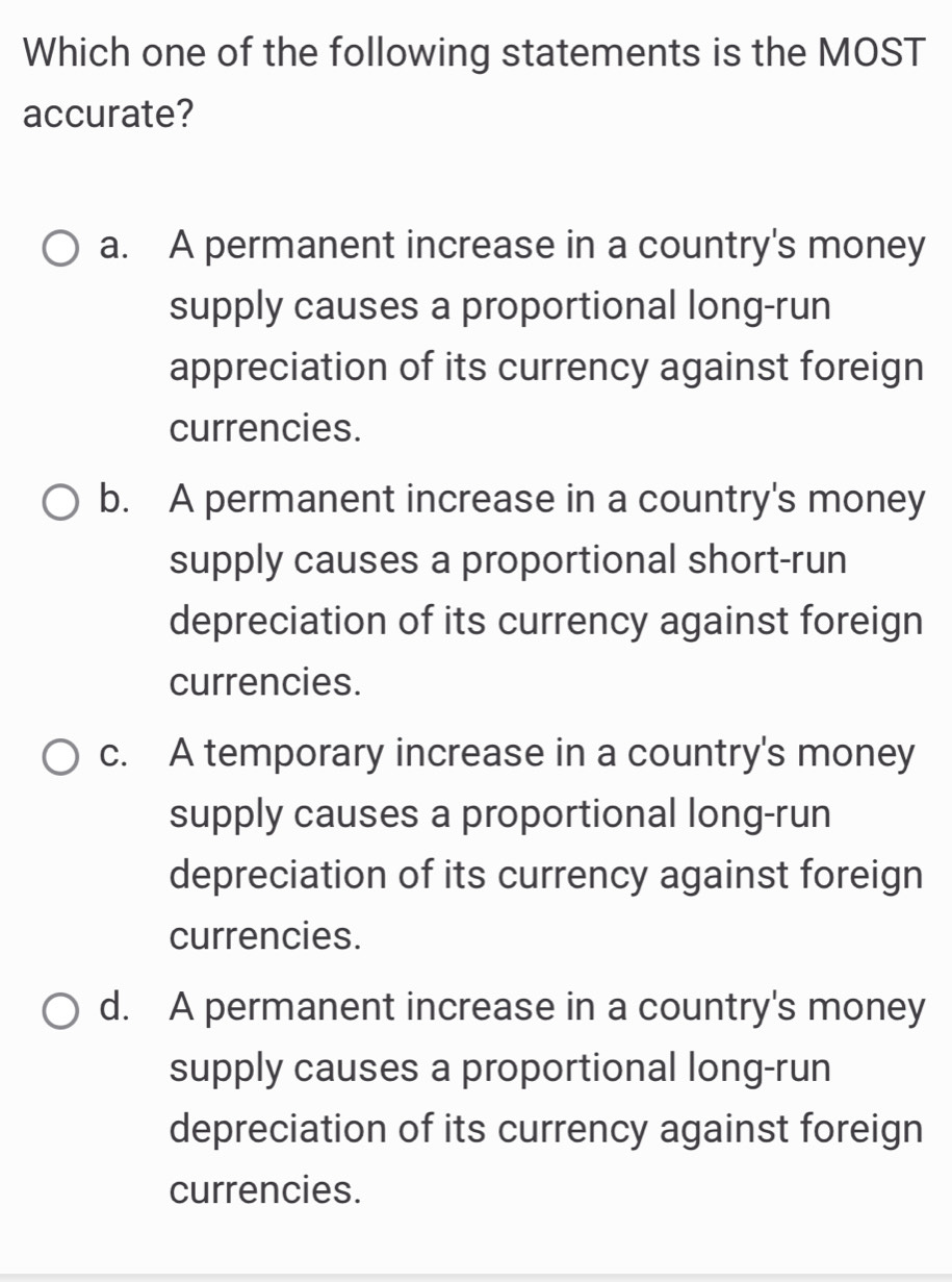 Which one of the following statements is the MOST
accurate?
a. A permanent increase in a country's money
supply causes a proportional long-run
appreciation of its currency against foreign
currencies.
b. A permanent increase in a country's money
supply causes a proportional short-run
depreciation of its currency against foreign
currencies.
c. A temporary increase in a country's money
supply causes a proportional long-run
depreciation of its currency against foreign
currencies.
d. A permanent increase in a country's money
supply causes a proportional long-run
depreciation of its currency against foreign
currencies.