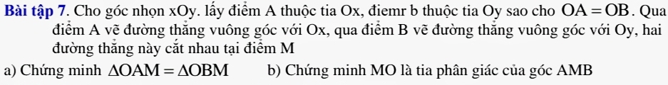 Bài tập 7. Cho góc nhọn xOy. lấy điểm A thuộc tia Ox, điemr b thuộc tia Oy sao cho OA=OB. Qua 
điểm A vẽ đường thắng vuông góc với Ox, qua điểm B vẽ đường thăng vuông góc với Oy, hai 
đường thăng này cắt nhau tại điểm M 
a) Chứng minh △ OAM=△ OBM b) Chứng minh MO là tia phân giác của góc AMB