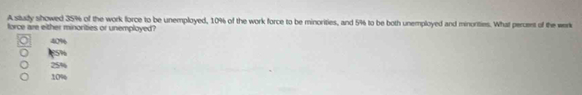 A stady showed 35% of the work force to be unemployed, 10% of the work force to be minorities, and 5% to be both unemployed and minorities. What percent of the work
force are either minorities or unemployed?
40% 6
10%