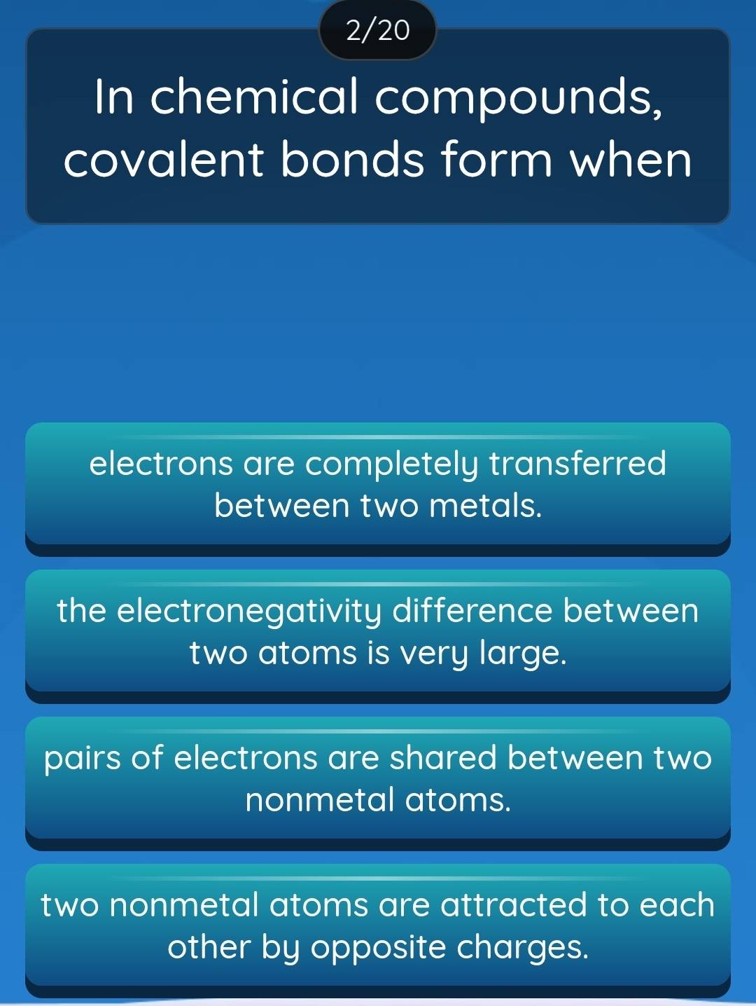 2/20
In chemical compounds,
covalent bonds form when
electrons are completely transferred
between two metals.
the electronegativity difference between
two atoms is very large.
pairs of electrons are shared between two
nonmetal atoms.
two nonmetal atoms are attracted to each
other by opposite charges.