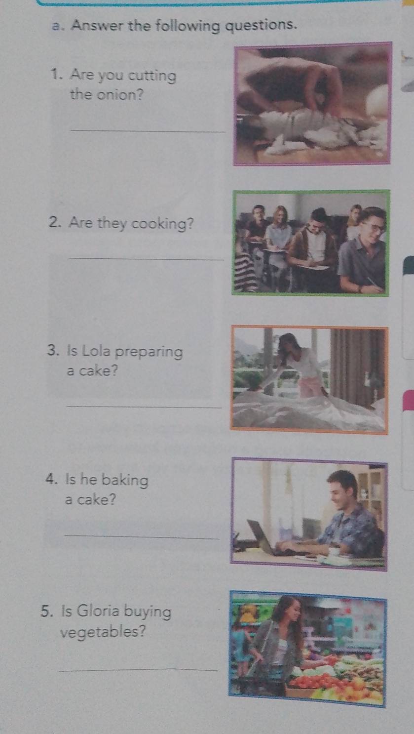 Answer the following questions. 
1. Are you cutting 
the onion? 
_ 
2. Are they cooking? 
_ 
3. Is Lola preparing 
a cake? 
_ 
4. Is he baking 
a cake? 
_ 
5. Is Gloria buying 
vegetables? 
_