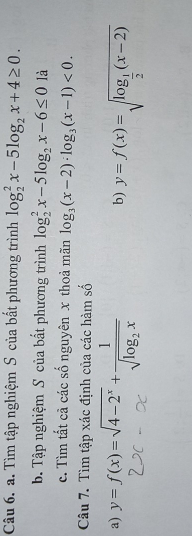 Tìm tập nghiệm S của bất phương trình log _2^(2x-5log _2)x+4≥ 0. 
b. Tập nghiệm S của bất phương trình log _2^(2x-5log _2)x-6≤ 01a
c. Tìm tất cả các số nguyên x thoả mãn log _3(x-2)· log _3(x-1)<0</tex>. 
Câu 7. Tìm tập xác định của các hàm số 
a) y=f(x)=sqrt(4-2^x)+frac 1sqrt(log _2)x
b) y=f(x)=sqrt(log _frac 1)2(x-2)