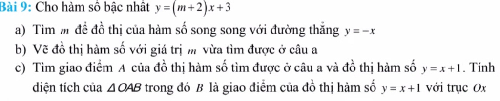 Cho hàm số bậc nhật y=(m+2)x+3
a) Tìm m để đồ thị của hàm số song song với đường thắng y=-x
b) Vẽ đồ thị hàm số với giá trị m vừa tìm được ở câu a 
c) Tìm giao điểm A của đồ thị hàm số tìm được ở câu a và đồ thị hàm số y=x+1. Tính 
diện tích của △ OAB trong đó B là giao điểm của đồ thị hàm số y=x+1 với trục Ox