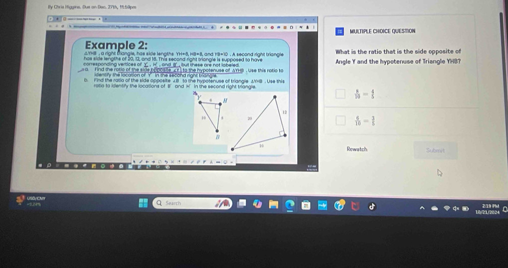 By Chris Higgins. Due an Dec. 27th, 11:59pm
MULTIPLE CHOICE QUESTION
Example 2:
△YHB , a right triangle, has side lengths YH=6, HB=8 and . A second right triangle What is the ratio that is the side opposite of
has side lengths of 20, 12, and 16. This second right triangle is supposed to have
corresponding vertices of Y _ , H, and _ B __ but these are not labeled. Angle Y and the hypotenuse of Triangle YHB?
a. Find the ratio of the side opposite ∠Y ] to the hypotenuse of AYHB. Use this ratio to
identify the location of Y’ in the second right triangle.
b. Find the ratio of the side opposite ∠B to the hypotenuse of triangle ΔYHB. Use this
ratio to identify the locations of B’ and H’ in the second right triangle.
 8/10 = 4/5 
 6/10 = 3/5 
Rewatch Submit
. 
USDACNY
+0.24% Q Search 2:19 PM
0/21/2024 in