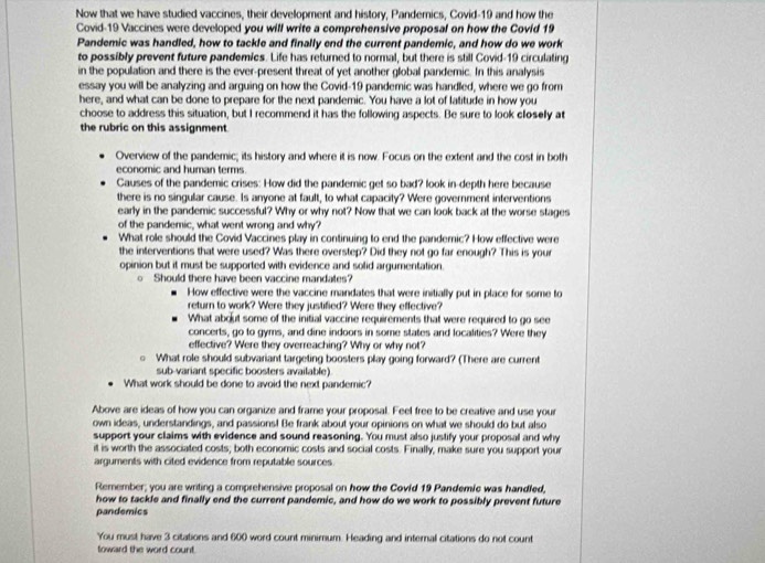 Now that we have studied vaccines, their development and history, Pandemnics, Covid-19 and how the
Covid-19 Vaccines were developed you will write a comprehensive proposal on how the Covid 19
Pandemic was handled, how to tackle and finally end the current pandemic, and how do we work
to possibly prevent future pandemics. Life has returned to normal, but there is still Covid-19 circulating
in the population and there is the ever-present threat of yet another global pandemic. In this analysis
essay you will be analyzing and arguing on how the Covid-19 pandemic was handled, where we go from
here, and what can be done to prepare for the next pandemic. You have a lot of latitude in how you
choose to address this situation, but I recommend it has the following aspects. Be sure to look closely at
the rubric on this assignment.
Overview of the pandemic; its history and where it is now. Focus on the extent and the cost in both
economic and human terms.
Causes of the pandemic crises: How did the pandemic get so bad? look in-depth here because
there is no singular cause. Is anyone at fault, to what capacity? Were government interventions
early in the pandemic successful? Why or why not? Now that we can look back at the worse stages
of the pandemic, what went wrong and why?
What role should the Covid Vaccines play in continuing to end the pandemic? How effective were
the interventions that were used? Was there overstep? Did they not go far enough? This is your
opinion but it must be supported with evidence and solid argumentation.
。 Should there have been vaccine mandates?
How effective were the vaccine mandates that were initially put in place for some to
return to work? Were they justified? Were they effective?
What about some of the initial vaccine requirements that were required to go see
concerts, go to gyms, and dine indoors in some states and localities? Were they
effective? Were they overreaching? Why or why not?
0 What role should subvariant targeting boosters play going forward? (There are current
sub-variant specific boosters available)
What work should be done to avoid the next pandemic?
Above are ideas of how you can organize and frame your proposal. Feel free to be creative and use your
own ideas, understandings, and passions! Be frank about your opinions on what we should do but also
support your claims with evidence and sound reasoning. You must also juslify your proposal and why
it is worth the associated costs; both economic costs and social costs. Finally, make sure you support your
arguments with cited evidence from reputable sources
Remember; you are writing a comprehensive proposal on how the Covld 19 Pandemie was handled,
how to tackle and finally end the current pandemic, and how do we work to possibly prevent future
pandemics
You must have 3 citations and 600 word count minimum. Heading and internal citations do not count
toward the word count.