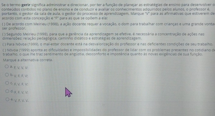 Se o termo gerir significa administrar e direcionar, por ter a função de planejar as estratégias de ensino para desenvolver o
conteúdos contidos no plano de ensino e de conduzir e avaliar os conhecimentos adquiridos pelos alunos, o professor é,
portanto, o gestor da sala de aula, o gestor do processo de aprendizagem. Marque ''V'' para as afirmativas que estiverem de
acordo com esta concepção e ''F'' para as que se opõem a ela:
( ) De acordo com Meirieu (1998), a ação docente requer a vocação, o dom para trabalhar com crianças e uma grande vontac
ser professor.
( ) Segundo Meirieu (1998), para que a gerência da aprendizagem se efetive, é necessária a concentração de ações nas
dimensões: relação pedagógica, caminho didático e estratégias de aprendizagem.
f ) Para Nóvoa (1999), o mal-estar docente está na desvalorização do professor e nas deficientes condições de seu trabalho.
) Nóvoa (1999) aponta as dificuldades e impossibilidades do professor de lidar com os problemas presentes no cotidiano d
trabalho, o que lhe traz sentimento de angústia, desconforto e impotência quanto às novas exigências de sua função.
Marque a alternativa correta.
a F, V, V. V :
b. V, F, F, V :
C. F, V, F. V :
d. f, F, V, V :
e. V. F. V. V.