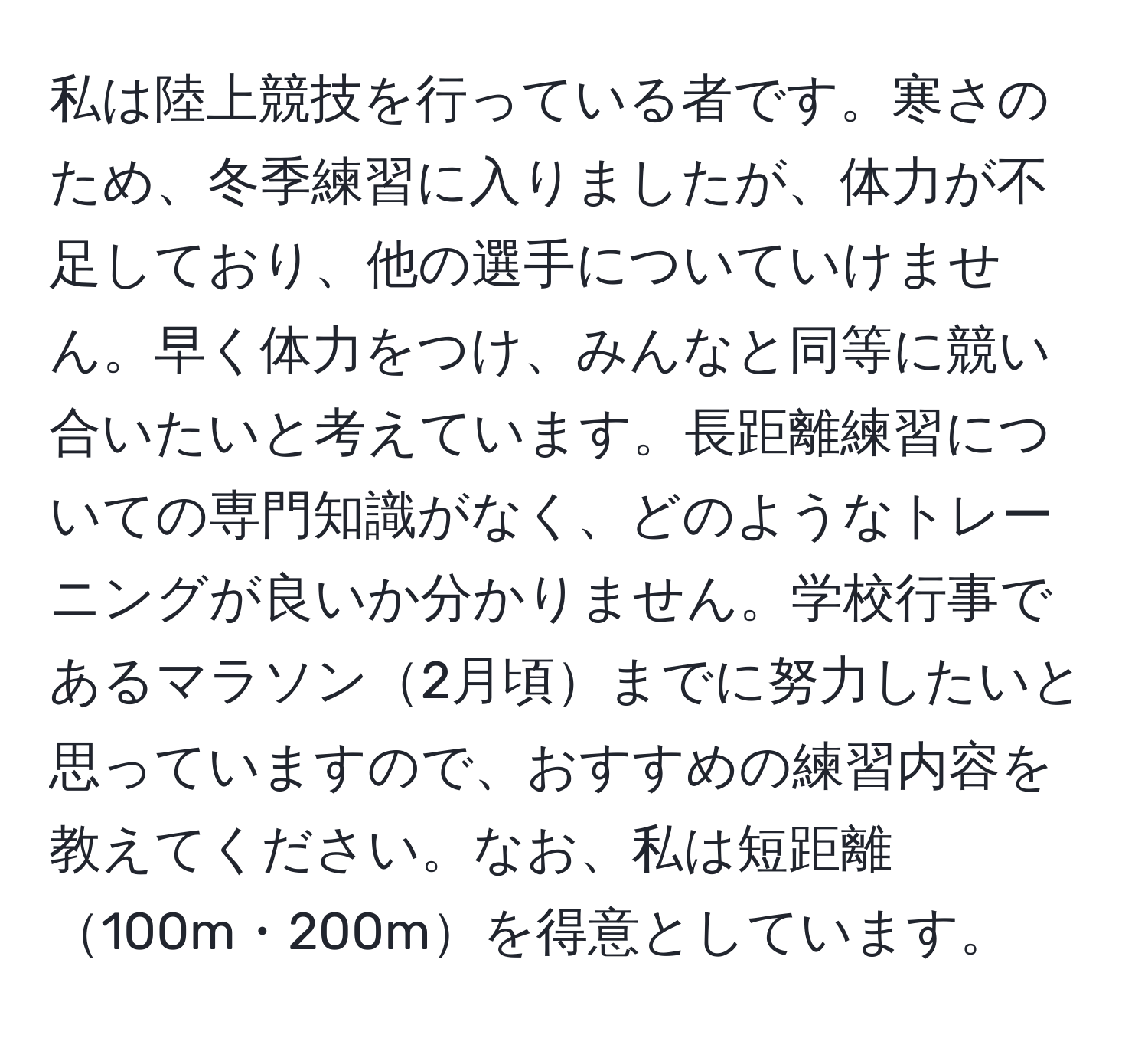 私は陸上競技を行っている者です。寒さのため、冬季練習に入りましたが、体力が不足しており、他の選手についていけません。早く体力をつけ、みんなと同等に競い合いたいと考えています。長距離練習についての専門知識がなく、どのようなトレーニングが良いか分かりません。学校行事であるマラソン2月頃までに努力したいと思っていますので、おすすめの練習内容を教えてください。なお、私は短距離100m・200mを得意としています。