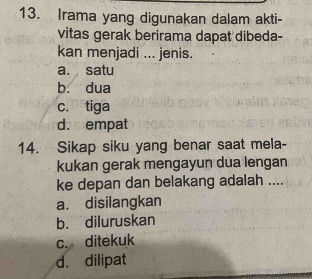 Irama yang digunakan dalam akti-
vitas gerak berirama dapat dibeda-
kan menjadi ... jenis.
a. satu
bù dua
c. tiga
d. empat
14. Sikap siku yang benar saat mela-
kukan gerak mengayun dua lengan
ke depan dan belakang adalah ....
a. disilangkan
b. diluruskan
c. ditekuk
d. dilipat