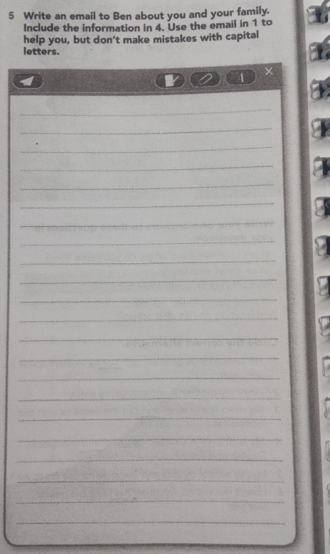 Write an email to Ben about you and your family. 
Include the information in 4. Use the email in 1 to 
help you, but don’t make mistakes with capital 
letters. 
A 
× 
_ 
_ 
_ 
_ 
_ 
_ 
_ 
_ 
_ 
_ 
_ 
_ 
_ 
_ 
_ 
_ 
_ 
_ 
_ 
_ 
_ 
_