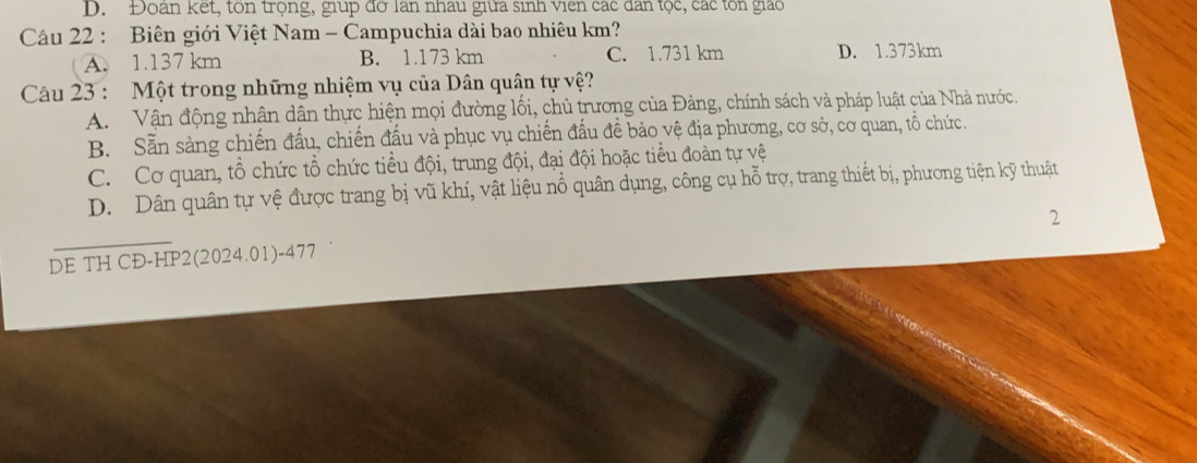 D. Đoàn kết, tôn trọng, giup đờ lan nhau giữa sinh viên các đân tọc, các tôn giáo
Câu 22 : Biên giới Việt Nam - Campuchia dài bao nhiêu km?
A. 1.137 km B. 1.173 km C. 1.731 km D. 1.373km
Câu 23 : Một trong những nhiệm vụ của Dân quân tự vệ?
A. Vận động nhân dân thực hiện mọi đường lối, chủ trương của Đảng, chính sách và pháp luật của Nhà nước.
B. Sẵn sàng chiến đấu, chiến đấu và phục vụ chiến đấu để bảo vệ địa phương, cơ sở, cơ quan, tổ chức.
C. Cơ quan, tổ chức tổ chức tiểu đội, trung đội, đại đội hoặc tiểu đoàn tự vệ
D. Dân quân tự vệ được trang bị vũ khí, vật liệu nổ quân dụng, công cụ hỗ trợ, trang thiết bị, phương tiện kỹ thuật
2
DE TH CĐ-HP2(2024.01)-477