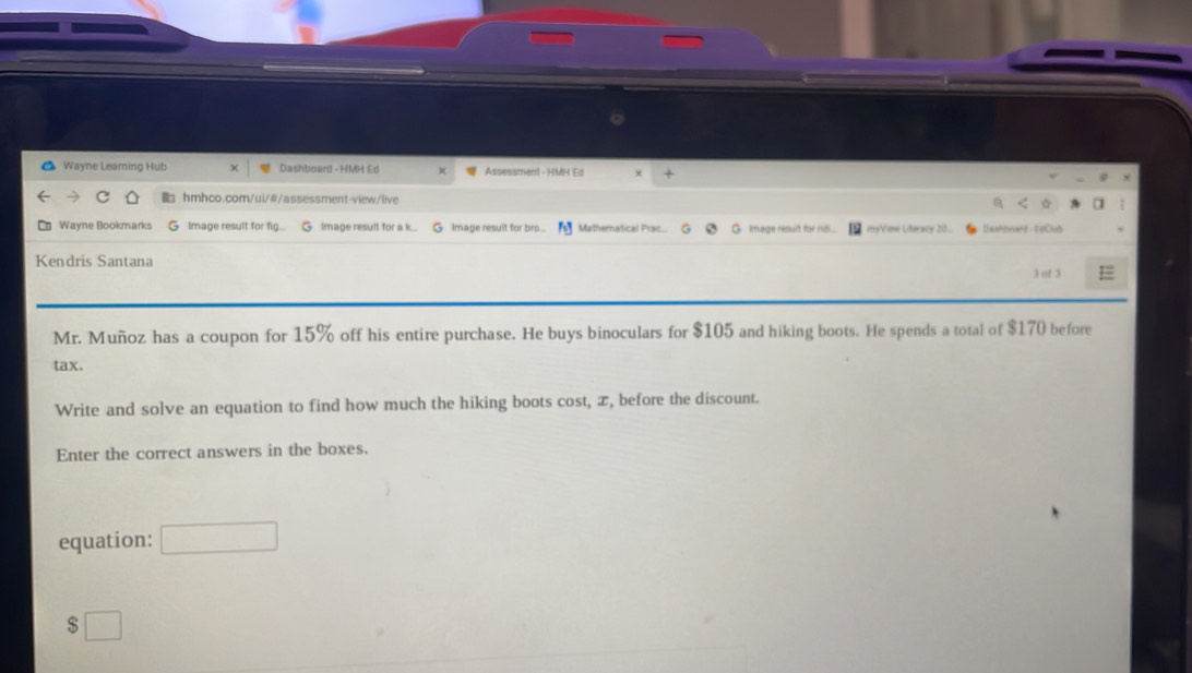 Wayne Leaming Hub Dashboard - HMH Ed × Assessment - HMH Ed 
hmhco.com/ui/#/assessment-view/live 
a 
Wayne Bookmarks Image result for fig... Image result for a k... G Image result for bro .. Mathernatical Prac. G image result for na myVow Literacy 20 Dashboant - FeClud 
Kendris Santana 
3 of 3 
Mr. Muñoz has a coupon for 15% off his entire purchase. He buys binoculars for $105 and hiking boots. He spends a total of $170 before 
tax. 
Write and solve an equation to find how much the hiking boots cost, æ, before the discount. 
Enter the correct answers in the boxes. 
equation: 
□ 