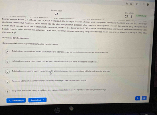 Nomor Soall Sisa Waktu
24
27:13 * Terhubung
banyak terpapar kafein. (13) Sebagai respons, tubuh memproduksi lebih banyak reseptor adenosin ustuk menghadapi kaðein yang memblokir adenosin. (M) Dilansir dan
Healthline, bechentinya meminum kafein secara tiba-tiba akan menyebabkan perasaan lelah yang kuat karena jumlah adenosin dan reseptor yang bekerjanya lebin
banyak. (15) Sehingga, tubuh merasa lebiḥ lelah, mengantuk, dan tidak bisa berkonsen/rasi. (16) Akhirya, tubuh memeriukan lebih banyak kafein untuk membiokir lebi
banyak reseptor adenosin dan menghiangkan rasa kantuk. (17) Inilah mengapa seseorang yang sudah terbiasa minum kopi, merasa lelah dan tidak segar ketika śdak
meminum kopi.
Diadaptasi dari: kompas.com
Gagasan pada kalimat (13) dapat disampaikan melaïui kalimat ....
Tubuh akan memproduksi kafein untuk memblokir adenosin agar bereaksi dengan reseptornya sebagai respons
p Kafein akan memicu tubuh memproduksi lebih banyak adenosin agar dapat merespons reseptornya
C Tubuh akan merespons kafein yang memblokir adenosin dengán cara memproduksi lebih banyak reseptor adenosin.
D Reseptor adenosin akan merespons kafein dengan memproduksi respons lebih banyak
c Respons tubuh dalam menghadapi banyaknya adenosin adałah dengan memproduksi lebih banyak reseptomya
< Sebelumnya Selanjutnya  a