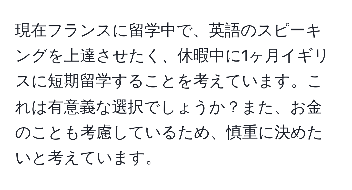 現在フランスに留学中で、英語のスピーキングを上達させたく、休暇中に1ヶ月イギリスに短期留学することを考えています。これは有意義な選択でしょうか？また、お金のことも考慮しているため、慎重に決めたいと考えています。