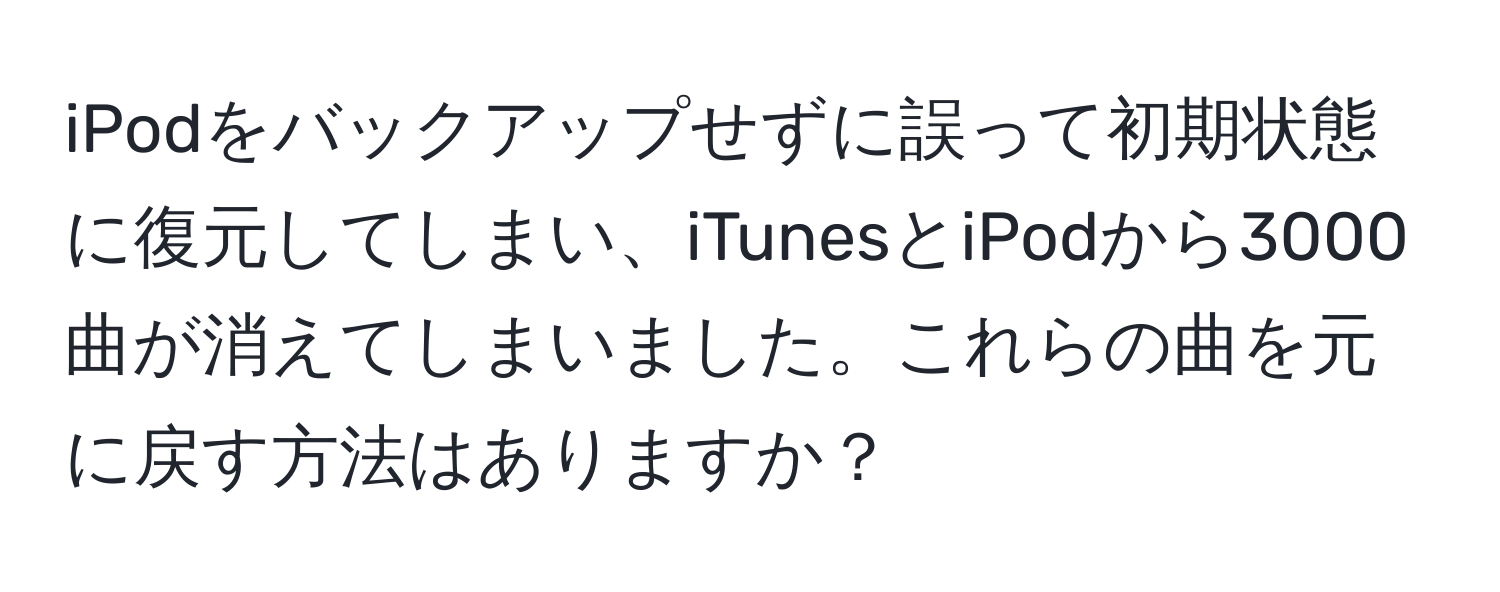 iPodをバックアップせずに誤って初期状態に復元してしまい、iTunesとiPodから3000曲が消えてしまいました。これらの曲を元に戻す方法はありますか？