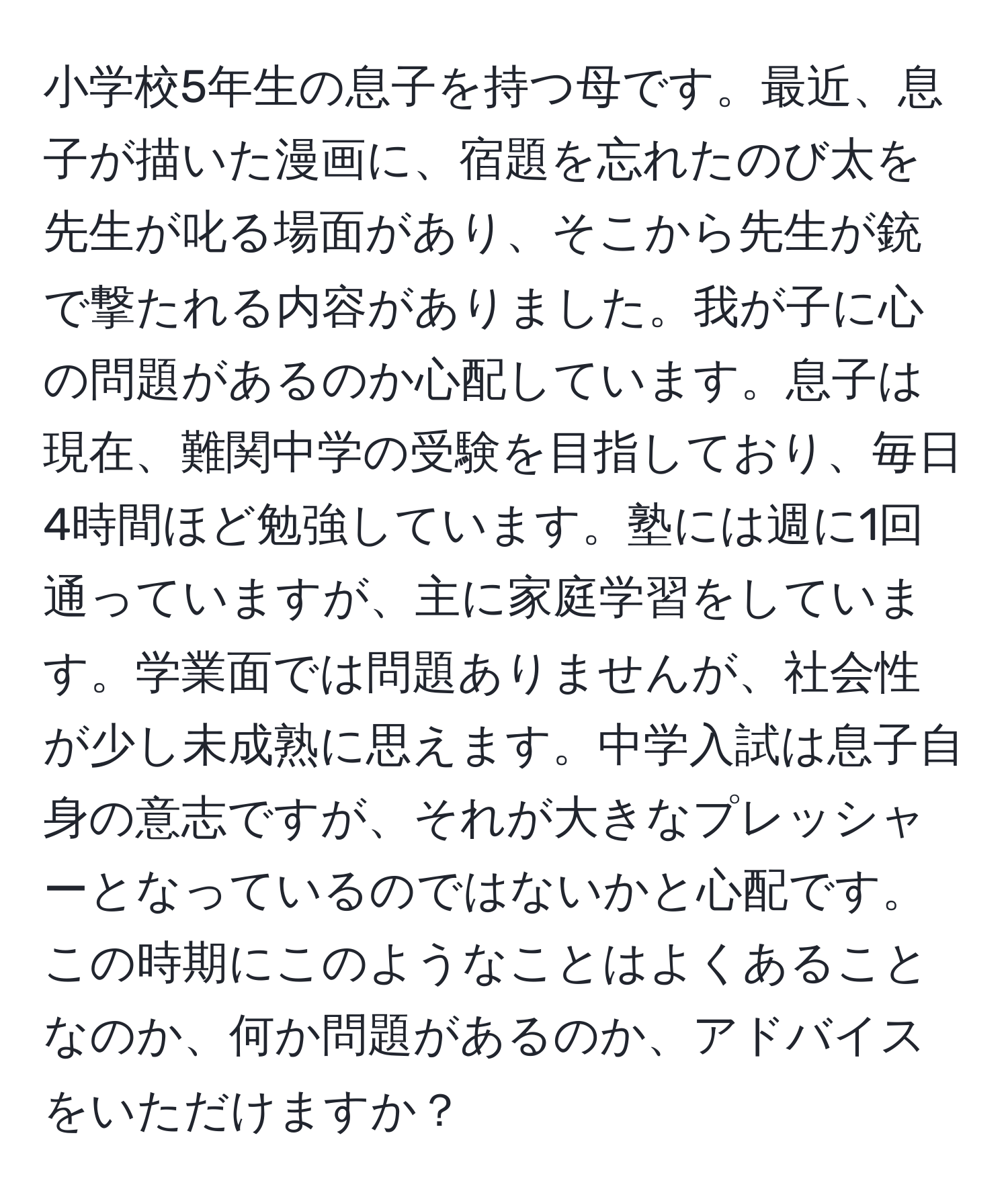 小学校5年生の息子を持つ母です。最近、息子が描いた漫画に、宿題を忘れたのび太を先生が叱る場面があり、そこから先生が銃で撃たれる内容がありました。我が子に心の問題があるのか心配しています。息子は現在、難関中学の受験を目指しており、毎日4時間ほど勉強しています。塾には週に1回通っていますが、主に家庭学習をしています。学業面では問題ありませんが、社会性が少し未成熟に思えます。中学入試は息子自身の意志ですが、それが大きなプレッシャーとなっているのではないかと心配です。この時期にこのようなことはよくあることなのか、何か問題があるのか、アドバイスをいただけますか？